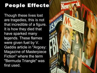 Though these lives lost
are tragedies, this is not
that incredible of a figure.
It is how they died that
have sparked many
legends. These flames
were given fuel by V.
Gaddis article in "Argosy:
Magazine of Masterpiece
Fiction" where the term
"Bermuda Triangle" was
first used.
People Effected
 