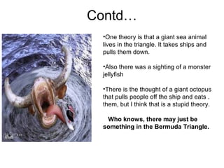 Contd…
•One theory is that a giant sea animal
lives in the triangle. It takes ships and
pulls them down.
•Also there was a sighting of a monster
jellyfish
•There is the thought of a giant octopus
that pulls people off the ship and eats .
them, but I think that is a stupid theory.
Who knows, there may just be
something in the Bermuda Triangle.
 