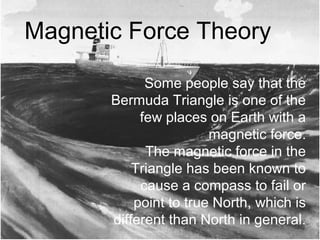 Some people say that the
Bermuda Triangle is one of the
few places on Earth with a
magnetic force.
The magnetic force in the
Triangle has been known to
cause a compass to fail or
point to true North, which is
different than North in general.
Magnetic Force Theory
 