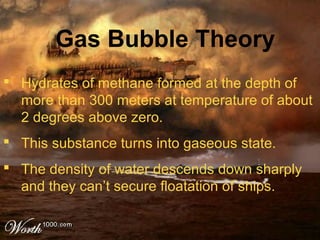  Hydrates of methane formed at the depth of
more than 300 meters at temperature of about
2 degrees above zero.
 This substance turns into gaseous state.
 The density of water descends down sharply
and they can’t secure floatation of ships.
Gas Bubble Theory
 