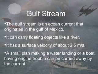 Gulf Stream
The gulf stream is an ocean current that
originates in the gulf of Mexico.
It can carry floating objects like a river.
It has a surface velocity of about 2.5 m/s.
A small plan making a water landing or a boat
having engine trouble can be carried away by
the current.
.
 
