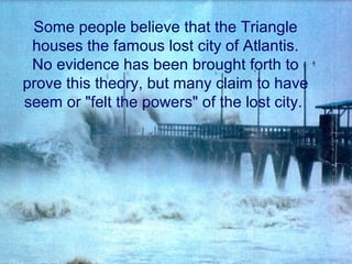 Some people believe that the Triangle
houses the famous lost city of Atlantis.
No evidence has been brought forth to
prove this theory, but many claim to have
seem or "felt the powers" of the lost city.
 