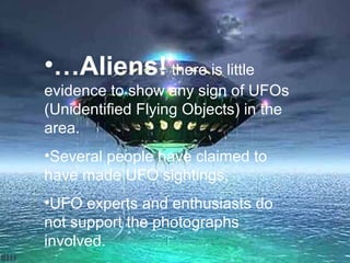 •…Aliens! there is little
evidence to show any sign of UFOs
(Unidentified Flying Objects) in the
area.
•Several people have claimed to
have made UFO sightings,
•UFO experts and enthusiasts do
not support the photographs
involved.
 