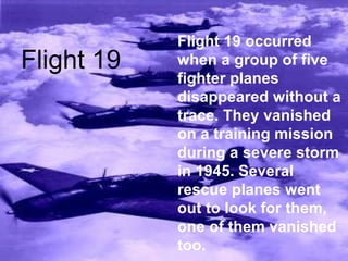 Flight 19 occurred
when a group of five
fighter planes
disappeared without a
trace. They vanished
on a training mission
during a severe storm
in 1945. Several
rescue planes went
out to look for them,
one of them vanished
too.
Flight 19
 