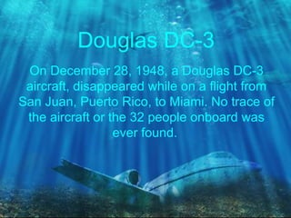 Douglas DC-3
On December 28, 1948, a Douglas DC-3
aircraft, disappeared while on a flight from
San Juan, Puerto Rico, to Miami. No trace of
the aircraft or the 32 people onboard was
ever found.
 
