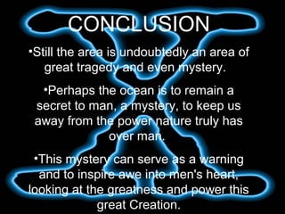 CONCLUSION
•Still the area is undoubtedly an area of
great tragedy and even mystery.
•Perhaps the ocean is to remain a
secret to man, a mystery, to keep us
away from the power nature truly has
over man.
•This mystery can serve as a warning
and to inspire awe into men's heart,
looking at the greatness and power this
great Creation.
 