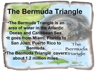 •The Bermuda Triangle is an
area of water in the Atlantic
Ocean and Caribbean Sea.
•It goes from Miami, Florida to
San Juan, Puerto Rico to
Bermuda.
•The Bermuda Triangle covers
about 1.2 million miles.
The Bermuda Triangle
 