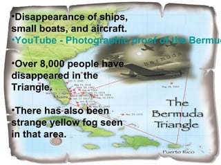 •Disappearance of ships,
small boats, and aircraft.
•YouTube - Photographic proof of the Bermud
•Over 8,000 people have
disappeared in the
Triangle.
•There has also been
strange yellow fog seen
in that area.
 