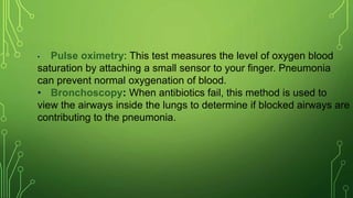 • Pulse oximetry: This test measures the level of oxygen blood
saturation by attaching a small sensor to your finger. Pneumonia
can prevent normal oxygenation of blood.
• Bronchoscopy: When antibiotics fail, this method is used to
view the airways inside the lungs to determine if blocked airways are
contributing to the pneumonia.
 