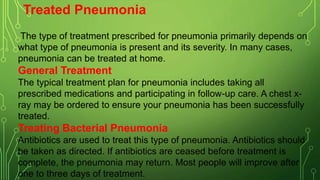 Treated Pneumonia
The type of treatment prescribed for pneumonia primarily depends on
what type of pneumonia is present and its severity. In many cases,
pneumonia can be treated at home.
General Treatment
The typical treatment plan for pneumonia includes taking all
prescribed medications and participating in follow-up care. A chest x-
ray may be ordered to ensure your pneumonia has been successfully
treated.
Treating Bacterial Pneumonia
Antibiotics are used to treat this type of pneumonia. Antibiotics should
be taken as directed. If antibiotics are ceased before treatment is
complete, the pneumonia may return. Most people will improve after
one to three days of treatment.
 