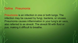 Define Pneumonia
Pneumonia is an infection in one or both lungs. The
infection may be caused by fungi, bacteria, or viruses.
Pneumonia causes inflammation in your lung’s air sacs,
also referred to as alveoli. The alveoli fill with fluid or
pus, making it difficult to breathe.
 