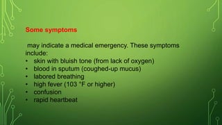 Some symptoms
may indicate a medical emergency. These symptoms
include:
• skin with bluish tone (from lack of oxygen)
• blood in sputum (coughed-up mucus)
• labored breathing
• high fever (103 °F or higher)
• confusion
• rapid heartbeat
 