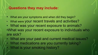 . Questions they may include:
• What are your symptoms and when did they begin?
• What were your recent travels and activities?
• What was your recent exposure to animals?
•What was your recent exposure to individuals who
are sick?
• What are your past and current medical issues?
• What medications are you currently taking?
• What is your smoking history?
 
