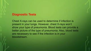 Diagnostic Tests
Chest X-rays can be used to determine if infection is
present in your lungs. However, chest X-rays won’t
show your type of pneumonia. Blood tests can provide a
better picture of the type of pneumonia. Also, blood tests
are necessary to see if the infection is in your
bloodstream.
 