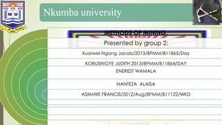 Nkumba university 
METHODS OF MINING. 
Presented by group 2: 
Kuorwel Ngang Jacob/2013/BPMM/B11865/Day 
KOBUSINGYE JUDITH 2013/BPMM/B11864/DAY 
ENEREST WAMALA 
NANTEZA ALAISA 
ASIIMWE FRANCIS/2012/Aug/BPMM/B11122/WKD 
 