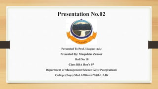 Presentation No.02
Presented To Prof. Liaquat Aziz
Presented By: Muqaddas Zahoor
Roll No 18
Class BBA Hon’s 5th
Department of Management Science Gov,t Postgraduate
College (Boys) Mzd Affiliated With UAJK
 