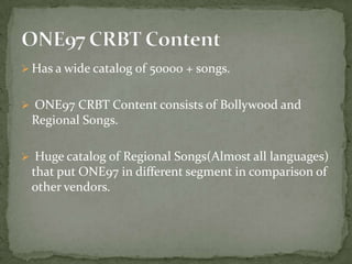 Has a wide catalog of 50000 + songs.


 ONE97 CRBT Content consists of Bollywood and
 Regional Songs.

 Huge catalog of Regional Songs(Almost all languages)
 that put ONE97 in different segment in comparison of
 other vendors.
 