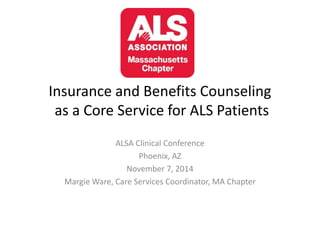 Insurance and Benefits Counseling 
as a Core Service for ALS Patients 
ALSA Clinical Conference 
Phoenix, AZ 
November 7, 2014 
Margie Ware, Care Services Coordinator, MA Chapter 
 