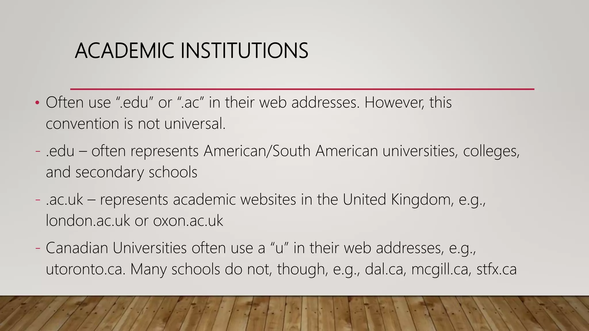 ACADEMIC INSTITUTIONS
• Often use “.edu” or “.ac” in their web addresses. However, this
convention is not universal.
- .edu – often represents American/South American universities, colleges,
and secondary schools
- .ac.uk – represents academic websites in the United Kingdom, e.g.,
london.ac.uk or oxon.ac.uk
- Canadian Universities often use a “u” in their web addresses, e.g.,
utoronto.ca. Many schools do not, though, e.g., dal.ca, mcgill.ca, stfx.ca
 