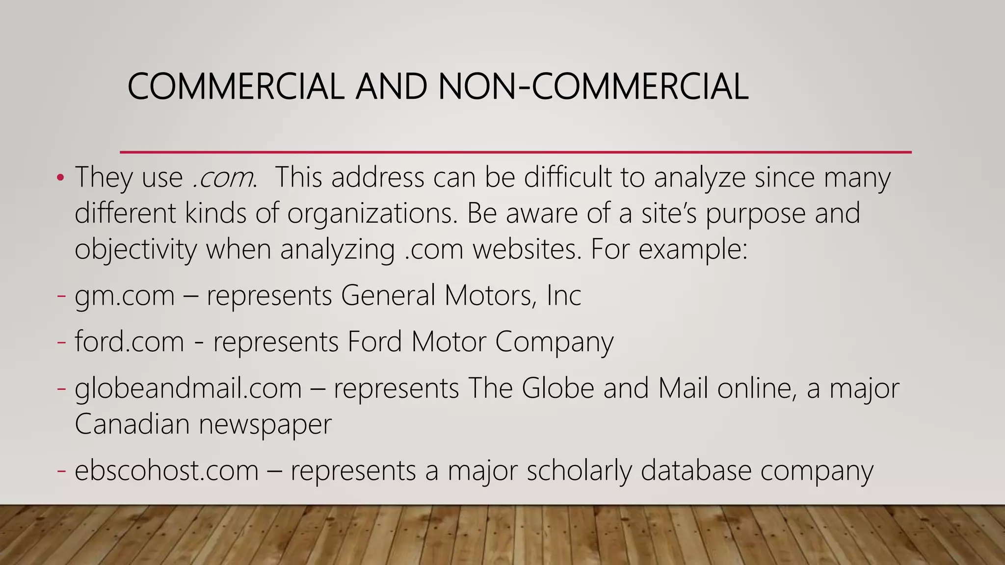COMMERCIAL AND NON-COMMERCIAL
• They use .com. This address can be difficult to analyze since many
different kinds of organizations. Be aware of a site’s purpose and
objectivity when analyzing .com websites. For example:
- gm.com – represents General Motors, Inc
- ford.com - represents Ford Motor Company
- globeandmail.com – represents The Globe and Mail online, a major
Canadian newspaper
- ebscohost.com – represents a major scholarly database company
 