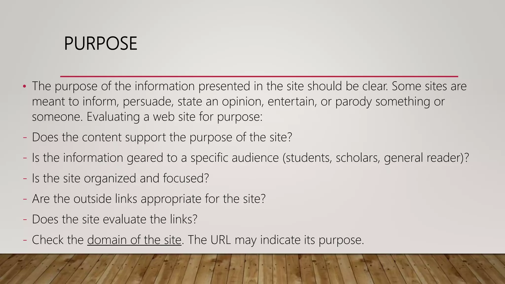 PURPOSE
• The purpose of the information presented in the site should be clear. Some sites are
meant to inform, persuade, state an opinion, entertain, or parody something or
someone. Evaluating a web site for purpose:
- Does the content support the purpose of the site?
- Is the information geared to a specific audience (students, scholars, general reader)?
- Is the site organized and focused?
- Are the outside links appropriate for the site?
- Does the site evaluate the links?
- Check the domain of the site. The URL may indicate its purpose.
 