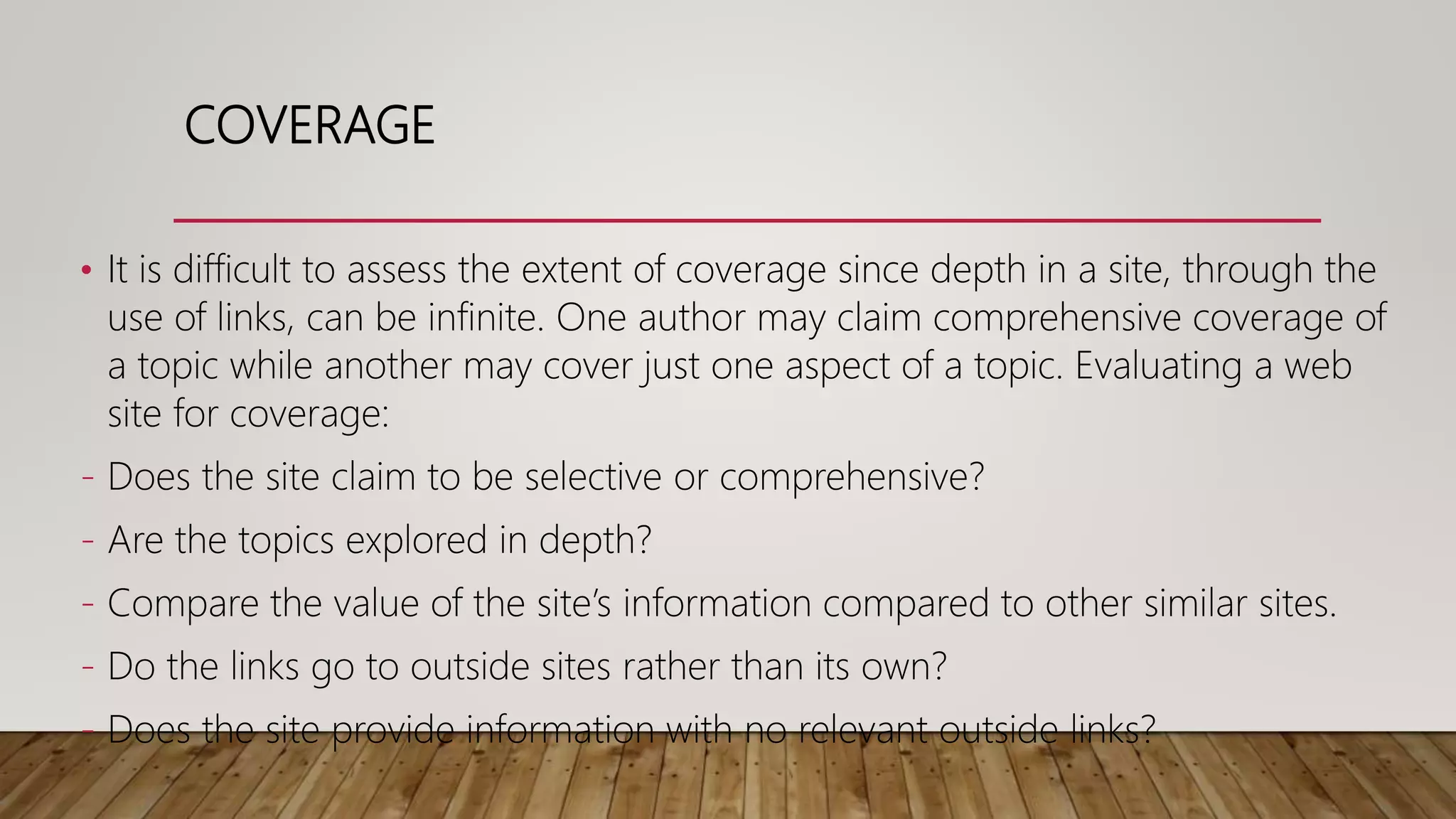 COVERAGE
• It is difficult to assess the extent of coverage since depth in a site, through the
use of links, can be infinite. One author may claim comprehensive coverage of
a topic while another may cover just one aspect of a topic. Evaluating a web
site for coverage:
- Does the site claim to be selective or comprehensive?
- Are the topics explored in depth?
- Compare the value of the site’s information compared to other similar sites.
- Do the links go to outside sites rather than its own?
- Does the site provide information with no relevant outside links?
 