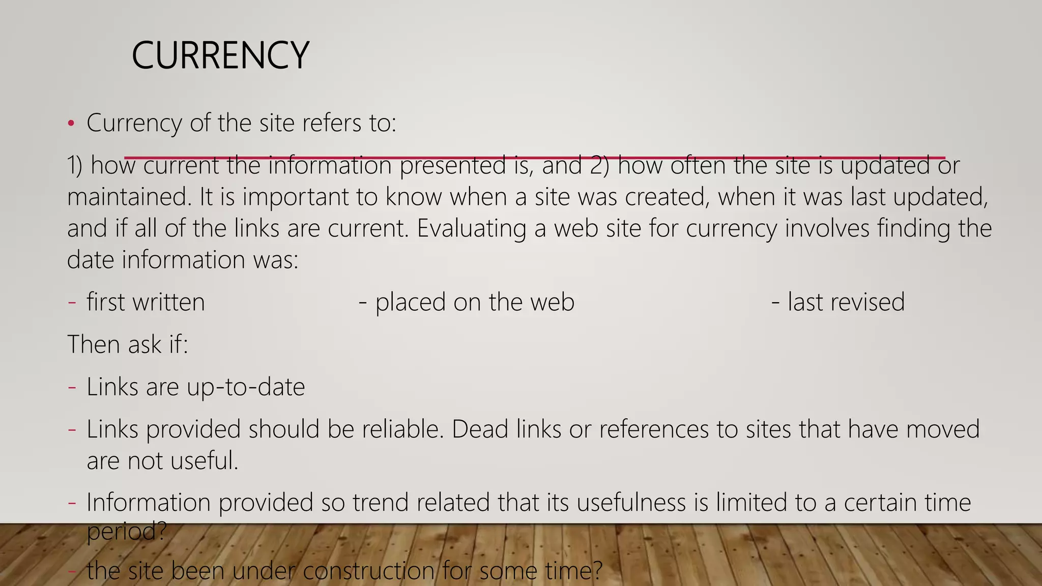 CURRENCY
• Currency of the site refers to:
1) how current the information presented is, and 2) how often the site is updated or
maintained. It is important to know when a site was created, when it was last updated,
and if all of the links are current. Evaluating a web site for currency involves finding the
date information was:
- first written - placed on the web - last revised
Then ask if:
- Links are up-to-date
- Links provided should be reliable. Dead links or references to sites that have moved
are not useful.
- Information provided so trend related that its usefulness is limited to a certain time
period?
- the site been under construction for some time?
 
