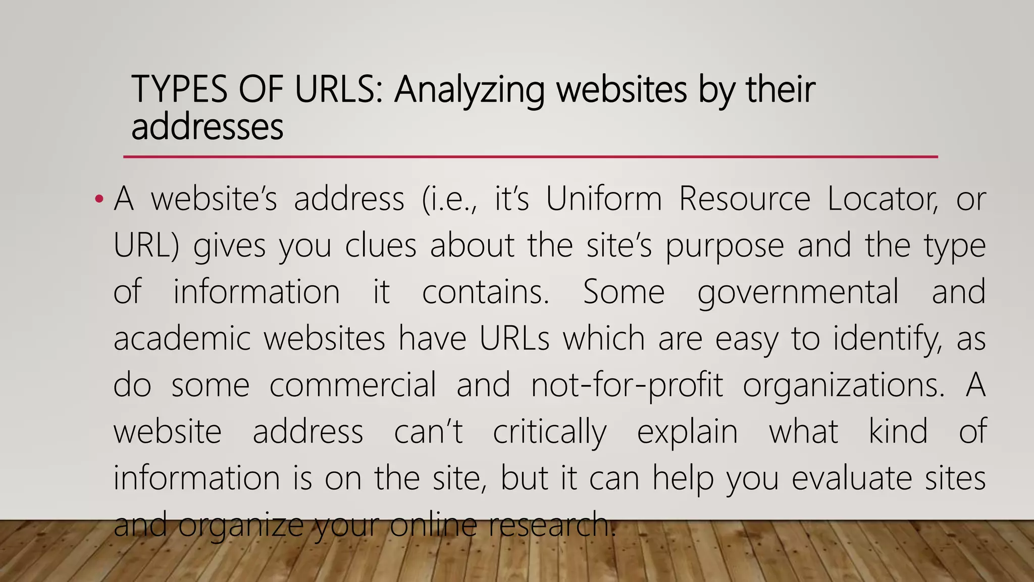 TYPES OF URLS: Analyzing websites by their
addresses
• A website’s address (i.e., it’s Uniform Resource Locator, or
URL) gives you clues about the site’s purpose and the type
of information it contains. Some governmental and
academic websites have URLs which are easy to identify, as
do some commercial and not-for-profit organizations. A
website address can’t critically explain what kind of
information is on the site, but it can help you evaluate sites
and organize your online research.
 