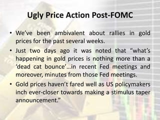 Ugly Price Action Post-FOMC
• We’ve been ambivalent about rallies in gold
prices for the past several weeks.
• Just two days ago it was noted that “what’s
happening in gold prices is nothing more than a
‘dead cat bounce’…in recent Fed meetings and
moreover, minutes from those Fed meetings.
• Gold prices haven’t fared well as US policymakers
inch ever-closer towards making a stimulus taper
announcement.”
 