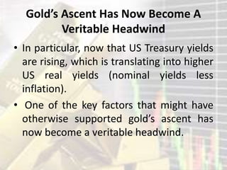 Gold’s Ascent Has Now Become A
Veritable Headwind
• In particular, now that US Treasury yields
are rising, which is translating into higher
US real yields (nominal yields less
inflation).
• One of the key factors that might have
otherwise supported gold’s ascent has
now become a veritable headwind.
 