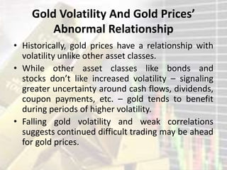 Gold Volatility And Gold Prices’
Abnormal Relationship
• Historically, gold prices have a relationship with
volatility unlike other asset classes.
• While other asset classes like bonds and
stocks don’t like increased volatility – signaling
greater uncertainty around cash flows, dividends,
coupon payments, etc. – gold tends to benefit
during periods of higher volatility.
• Falling gold volatility and weak correlations
suggests continued difficult trading may be ahead
for gold prices.
 