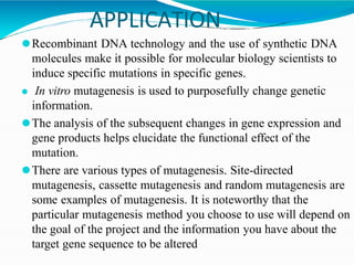 APPLICATION
⚫Recombinant DNA technology and the use of synthetic DNA
molecules make it possible for molecular biology scientists to
induce specific mutations in specific genes.
⚫ In vitro mutagenesis is used to purposefully change genetic
information.
⚫The analysis of the subsequent changes in gene expression and
gene products helps elucidate the functional effect of the
mutation.
⚫There are various types of mutagenesis. Site-directed
mutagenesis, cassette mutagenesis and random mutagenesis are
some examples of mutagenesis. It is noteworthy that the
particular mutagenesis method you choose to use will depend on
the goal of the project and the information you have about the
target gene sequence to be altered
 
