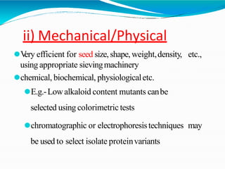 ii) Mechanical/Physical
⚫V
ery efficient for seed size,shape,weight,density, etc.,
using appropriate sievingmachinery
⚫chemical, biochemical, physiologicaletc.
⚫E.g.-Lowalkaloid content mutants canbe
selected using colorimetrictests
⚫chromatographic or electrophoresistechniques may
be used to select isolate proteinvariants
 