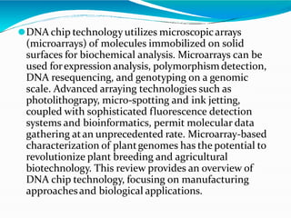 ⚫DNA chip technology utilizes microscopicarrays
(microarrays) of molecules immobilized on solid
surfaces for biochemical analysis. Microarrays can be
used forexpression analysis, polymorphismdetection,
DNA resequencing, and genotyping on a genomic
scale. Advanced arraying technologies such as
photolithograpy, micro-spotting and ink jetting,
coupled with sophisticated fluorescence detection
systems and bioinformatics, permit molecular data
gathering atan unprecedented rate. Microarray-based
characterization of plantgenomes has the potential to
revolutionize plant breeding and agricultural
biotechnology. This review provides an overview of
DNA chip technology, focusing on manufacturing
approachesand biological applications.
 