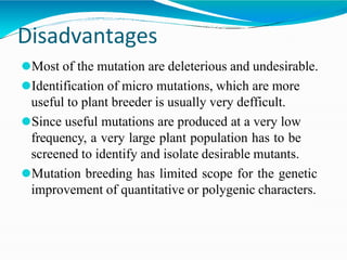 Disadvantages
⚫Most of the mutation are deleterious and undesirable.
⚫Identification of micro mutations, which are more
useful to plant breeder is usually very defficult.
⚫Since useful mutations are produced at a very low
frequency, a very large plant population has to be
screened to identify and isolate desirable mutants.
⚫Mutation breeding has limited scope for the genetic
improvement of quantitative or polygenic characters.
 