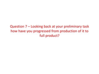 Question 7 – Looking back at your preliminary task
how have you progressed from production of it to
                  full product?
 