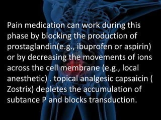 Pain medication can work during this
phase by blocking the production of
prostaglandin(e.g., ibuprofen or aspirin)
or by decreasing the movements of ions
across the cell membrane (e.g., local
anesthetic) . topical analgesic capsaicin (
Zostrix) depletes the accumulation of
subtance P and blocks transduction.

 