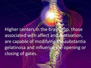 Higher centers in the brain, esp. those
associated with affect and motivation,
are capable of modifying the substantia
gelatinosa and influence the opening or
closing of gates.

 