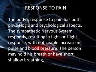 RESPONSE TO PAIN
The body’s response to pain has both
physiologic and psychological aspects.
The sympathetic Nervous System
responds, resulting in fight-or-flight
response, with noticeable increase in
pulse and blood pressure. The person
may hold his breath or have short,
shallow breathing,

 