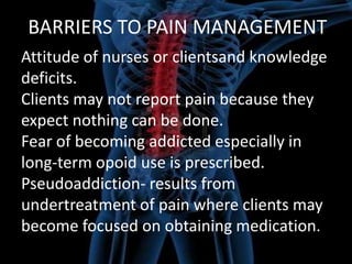 BARRIERS TO PAIN MANAGEMENT
Attitude of nurses or clientsand knowledge
deficits.
Clients may not report pain because they
expect nothing can be done.
Fear of becoming addicted especially in
long-term opoid use is prescribed.
Pseudoaddiction- results from
undertreatment of pain where clients may
become focused on obtaining medication.

 