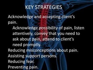 KEY STRATEGIES
Acknowledge and accepting client’s
pain.
Acknowledge possibility of pain, listen
attentively, convey that you need to
ask about pain, attend to client’s
need promptly.
Reducing misconceptions about pain.
Assisting support persons.
Reducing fear.
Preventing pain.

 