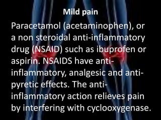Mild pain

Paracetamol (acetaminophen), or
a non steroidal anti-inflammatory
drug (NSAID) such as ibuprofen or
aspirin. NSAIDS have antiinflammatory, analgesic and antipyretic effects. The antiinflammatory action relieves pain
by interfering with cyclooxygenase.

 