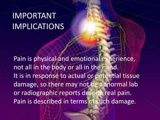 IMPORTANT
IMPLICATIONS

Pain is physical and emotional experience,
not all in the body or all in the mind.
It is in response to actual or potential tissue
damage, so there may not be abnormal lab
or radiographic reports despite real pain.
Pain is described in terms of such damage.

 
