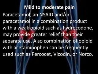 Mild to moderate pain
Paracetamol, an NSAID and/or
paracetamol in a combination product
with a weak opioid such as hydrocodone,
may provide greater relief than their
separate use. Also combination of opioid
with acetaminophen can be frequently
used such as Percocet, Vicodin, or Norco.

 