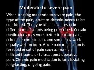 Moderate to severe pain
When treating moderate to severe pain, the
type of the pain, acute or chronic, needs to be
considered. The type of pain can result in
different medications being prescribed. Certain
medications may work better for acute pain,
others for chronic pain, and some may work
equally well on both. Acute pain medication is
for rapid onset of pain such as from an
inflicted trauma or to treat post-operative
pain. Chronic pain medication is for alleviating
long-lasting, ongoing pain.

 