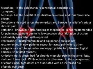 Morphine - is the gold standard to which all narcotics are
compared.
Fentanyl - has the benefit of less histamine release and thus fewer side
effects.
Oxycodone - is used across the Americas and Europe for relief of serious
chronic pain.
Pethidine - known in North America as meperidine, is not recommended
for pain management due to its low potency, short duration of action,
and toxicity associated with repeated
Pentazocine- dextromoramide and dipipanone are also not
recommended in new patients except for acute pain where other
analgesics are not tolerated or are inappropriate, for pharmacological
and misuse-related reasons.
Amitriptyline- is prescribed for chronic muscular pain in the arms, legs,
neck and lower back. While opiates are often used in the management
of chronic pain, high doses are associated with an increased risk
ofopioid overdose.

 