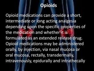 Opioids
Opioid medications can provide a short,
intermediate or long acting analgesia
depending upon the specific properties of
the medication and whether it is
formulated as an extended release drug.
Opioid medications may be administered
orally, by injection, via nasal mucosa or
oral mucosa, rectally, transdermally,
intravenously, epidurally and intrathecally

 