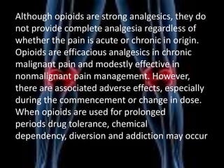 Although opioids are strong analgesics, they do
not provide complete analgesia regardless of
whether the pain is acute or chronic in origin.
Opioids are efficacious analgesics in chronic
malignant pain and modestly effective in
nonmalignant pain management. However,
there are associated adverse effects, especially
during the commencement or change in dose.
When opioids are used for prolonged
periods drug tolerance, chemical
dependency, diversion and addiction may occur

 