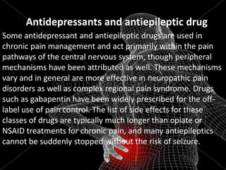 Antidepressants and antiepileptic drug
Some antidepressant and antiepileptic drugs are used in
chronic pain management and act primarily within the pain
pathways of the central nervous system, though peripheral
mechanisms have been attributed as well. These mechanisms
vary and in general are more effective in neuropathic pain
disorders as well as complex regional pain syndrome. Drugs
such as gabapentin have been widely prescribed for the offlabel use of pain control. The list of side effects for these
classes of drugs are typically much longer than opiate or
NSAID treatments for chronic pain, and many antiepileptics
cannot be suddenly stopped without the risk of seizure.

 