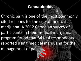 Cannabinoids
Chronic pain is one of the most commonly
cited reasons for the use of medical
marijuana. A 2012 Canadian survey of
participants in their medical marijuana
program found that 84% of respondents
reported using medical marijuana for the
management of pain.

 